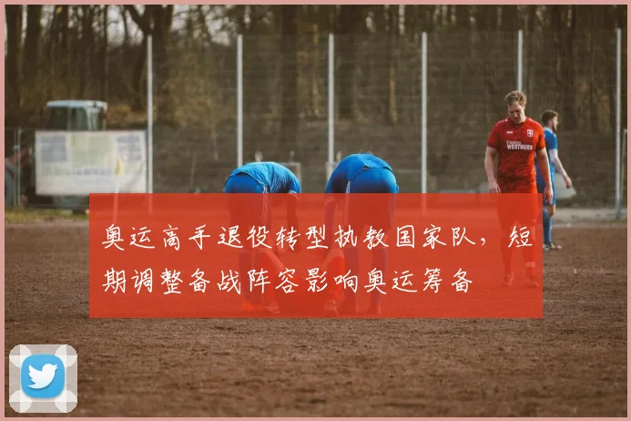 奥运高手退役转型执教国家队，短期调整备战阵容影响奥运筹备