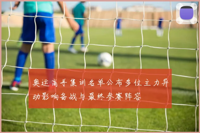 奥运高手集训名单公布多位主力异动影响备战与最终参赛阵容