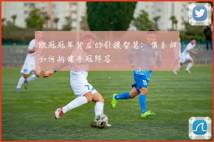 欧冠冠军背后的引援智慧：俱乐部如何构建夺冠阵容