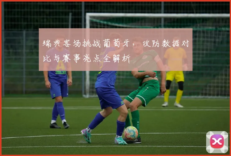 瑞典客场挑战葡萄牙，攻防数据对比与赛事亮点全解析
