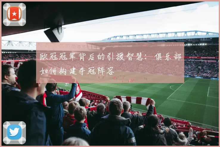 欧冠冠军背后的引援智慧：俱乐部如何构建夺冠阵容