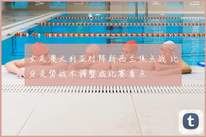 女足澳大利亚对阵新西兰焦点战 比分走势战术调整成比赛看点