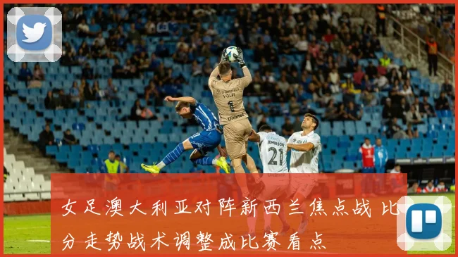女足澳大利亚对阵新西兰焦点战 比分走势战术调整成比赛看点
