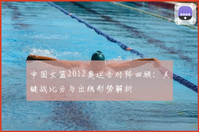 中国女篮2012奥运会对阵回顾：关键战比分与出线形势解析