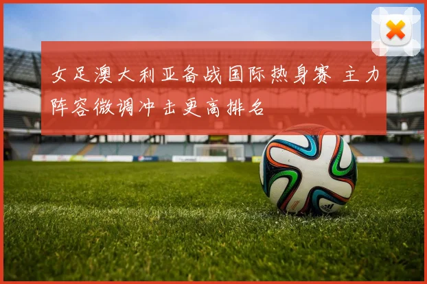 女足澳大利亚备战国际热身赛 主力阵容微调冲击更高排名